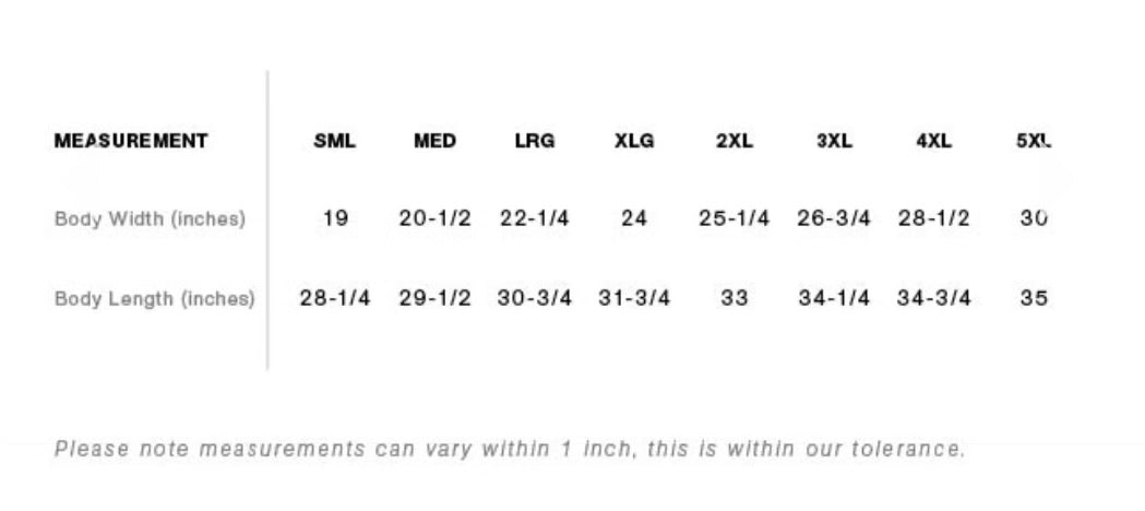 Sizing chart for the shirt indicates that the Small size has 19" body width and 28.25" length. Medium has 20.5" width, 29.5" length. Large has 22.25" width, 30.75" length. XLG has 24" width, 31.75" length. 2XL has 25.25" width, 33" length. 3XL has 26.75" width, 34.25" length. 4XL has 28.5" width, 34.75" length. 5XL has 30" width, 35" length. Please note measurements can vary within 1 inch, this is within our tolerance.